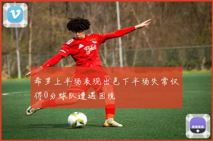 希罗上半场表现出色下半场失常仅得0分球队遭遇困境