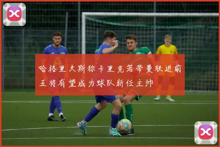 哈格里夫斯称卡里克若带曼联进前五将有望成为球队新任主帅