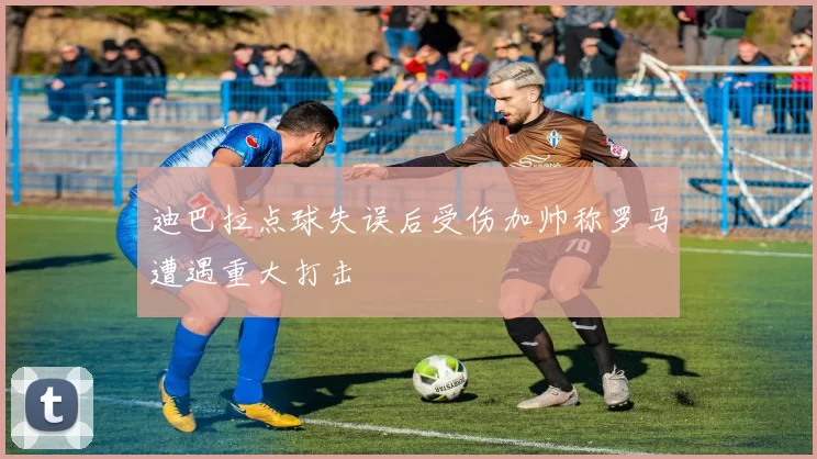 迪巴拉点球失误后受伤加帅称罗马遭遇重大打击