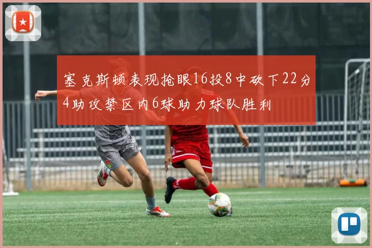 塞克斯顿表现抢眼16投8中砍下22分4助攻禁区内6球助力球队胜利