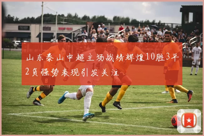 山东泰山中超主场战绩辉煌10胜3平2负强势表现引发关注