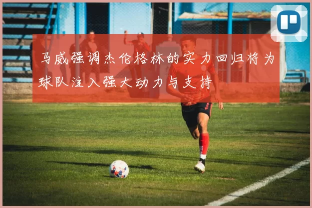 马威强调杰伦格林的实力回归将为球队注入强大动力与支持