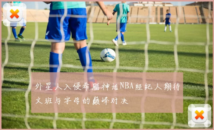 外星人入侵希腊神话NBA经纪人期待文班与字母的巅峰对决