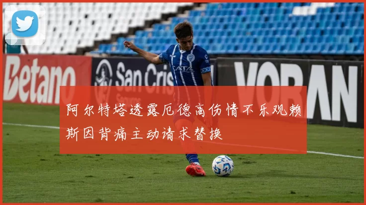 阿尔特塔透露厄德高伤情不乐观赖斯因背痛主动请求替换