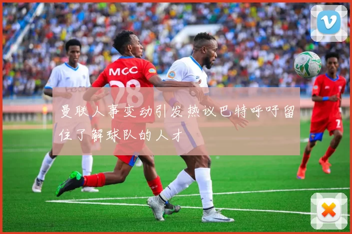 曼联人事变动引发热议巴特呼吁留住了解球队的人才