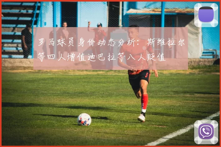 罗马球员身价动态分析：斯维拉尔等四人增值迪巴拉等八人贬值