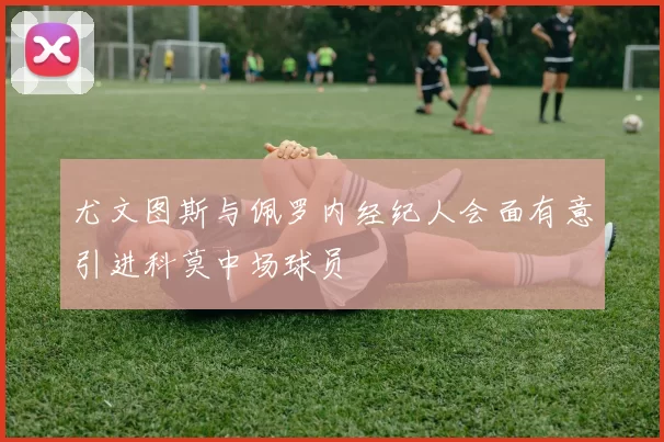 尤文图斯与佩罗内经纪人会面有意引进科莫中场球员
