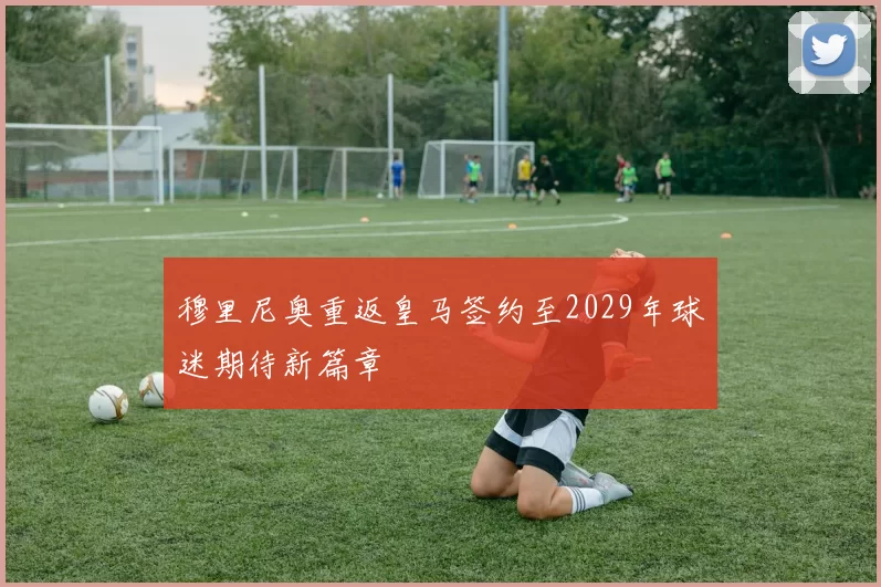 穆里尼奥重返皇马签约至2029年球迷期待新篇章