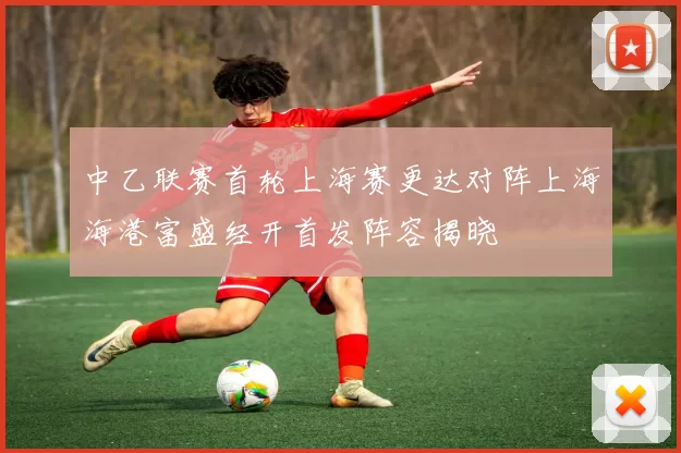 中乙联赛首轮上海赛更达对阵上海海港富盛经开首发阵容揭晓