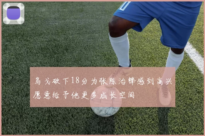 乌戈砍下18分为张陈治锋感到高兴愿意给予他更多成长空间