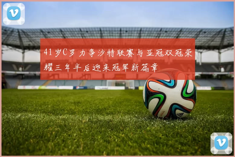 41岁C罗力争沙特联赛与亚冠双冠荣耀三年半后迎来冠军新篇章