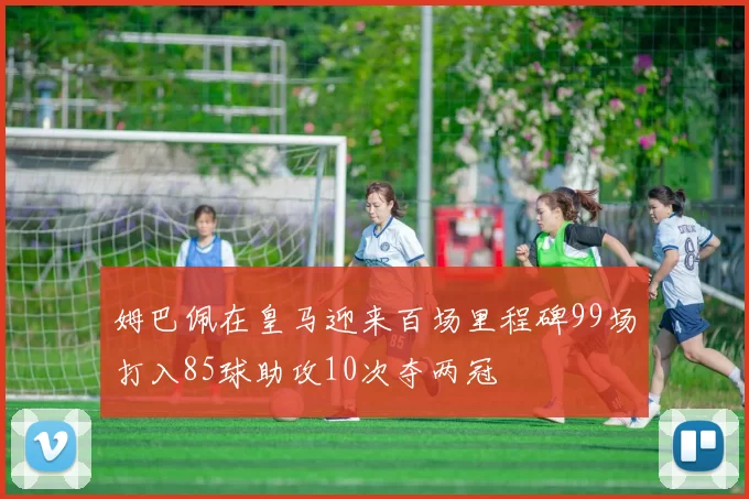 姆巴佩在皇马迎来百场里程碑99场打入85球助攻10次夺两冠