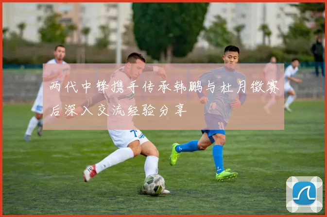 两代中锋携手传承韩鹏与杜月徵赛后深入交流经验分享