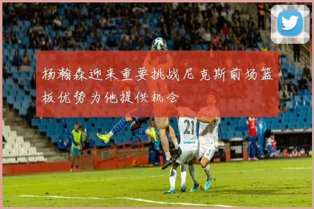 杨瀚森迎来重要挑战尼克斯前场篮板优势为他提供机会