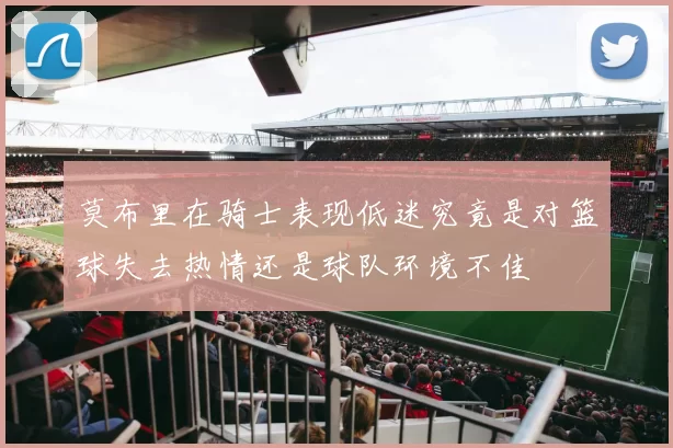 莫布里在骑士表现低迷究竟是对篮球失去热情还是球队环境不佳