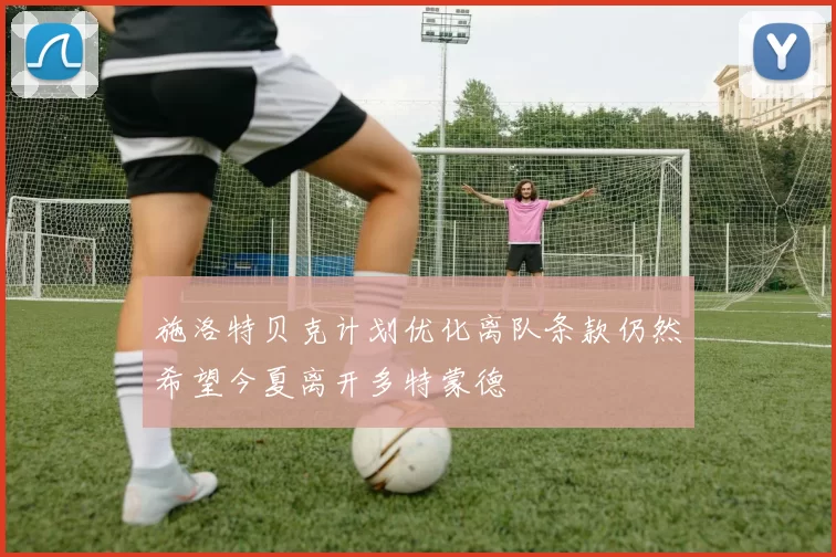 施洛特贝克计划优化离队条款仍然希望今夏离开多特蒙德