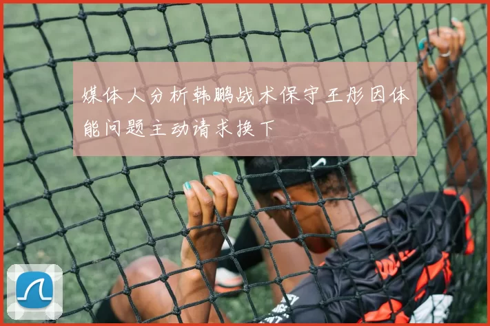 媒体人分析韩鹏战术保守王彤因体能问题主动请求换下