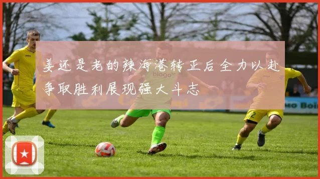 姜还是老的辣海港转正后全力以赴争取胜利展现强大斗志