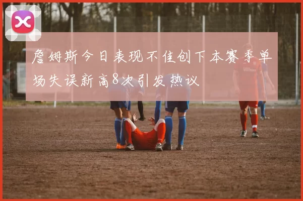 詹姆斯今日表现不佳创下本赛季单场失误新高8次引发热议