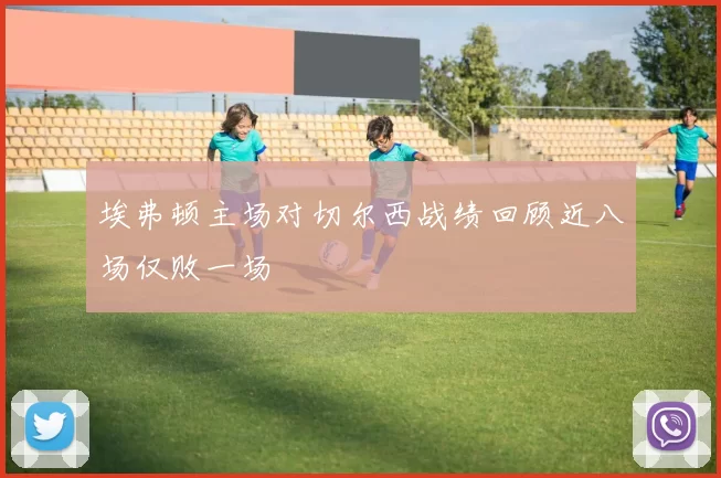埃弗顿主场对切尔西战绩回顾近八场仅败一场