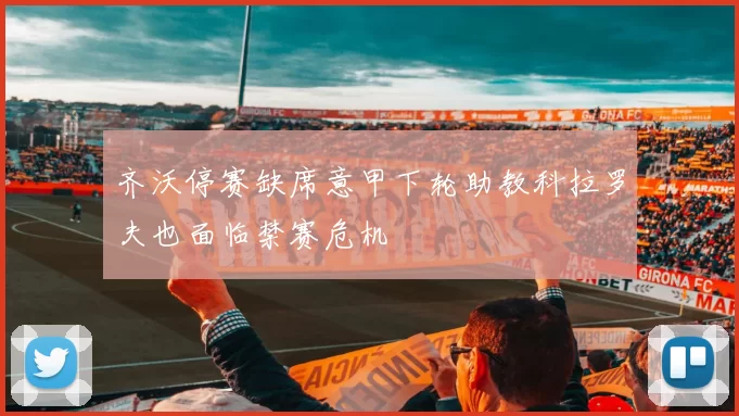 齐沃停赛缺席意甲下轮助教科拉罗夫也面临禁赛危机