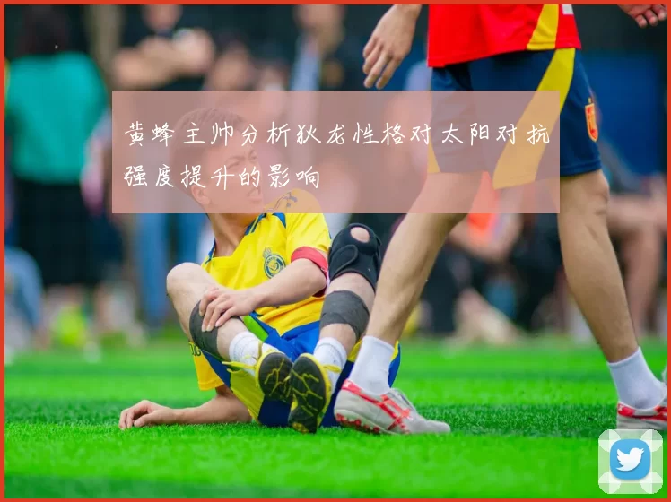 黄蜂主帅分析狄龙性格对太阳对抗强度提升的影响