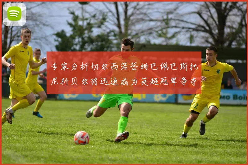 专家分析切尔西若签姆巴佩巴斯托尼科贝尔将迅速成为英超冠军争夺者