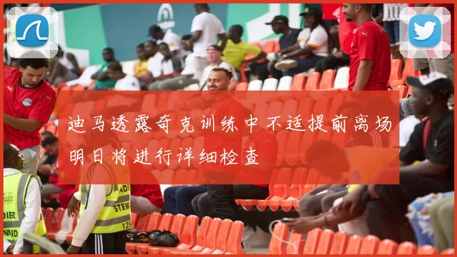 迪马透露奇克训练中不适提前离场明日将进行详细检查