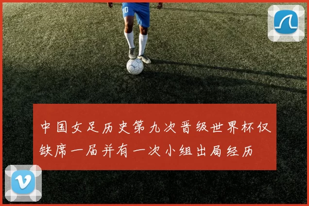 中国女足历史第九次晋级世界杯仅缺席一届并有一次小组出局经历