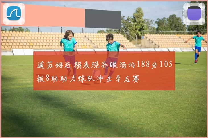 道苏姆近期表现亮眼场均188分105板8助助力球队冲击季后赛