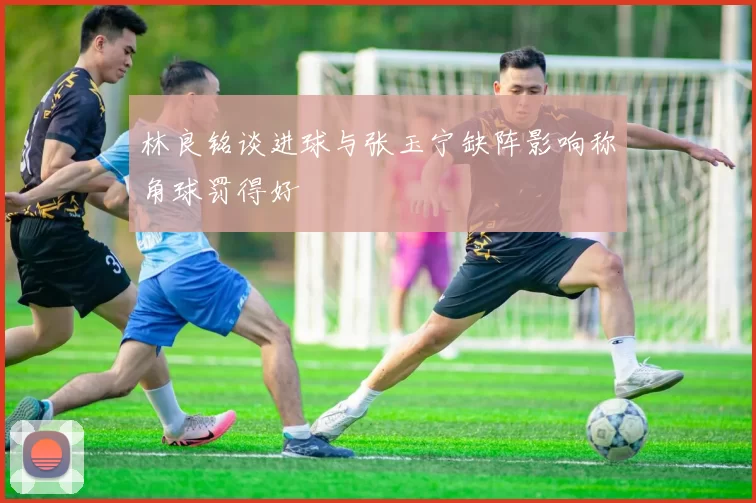 林良铭谈进球与张玉宁缺阵影响称角球罚得好