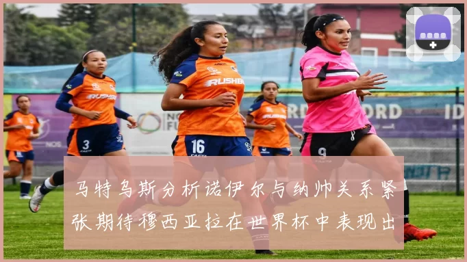 马特乌斯分析诺伊尔与纳帅关系紧张期待穆西亚拉在世界杯中表现出色