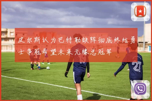皮尔斯认为巴特勒缺阵彻底终结勇士争冠希望未来无缘总冠军