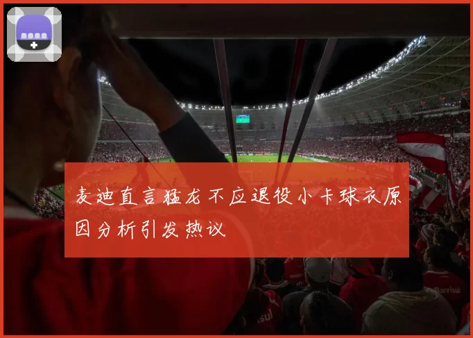 麦迪直言猛龙不应退役小卡球衣原因分析引发热议
