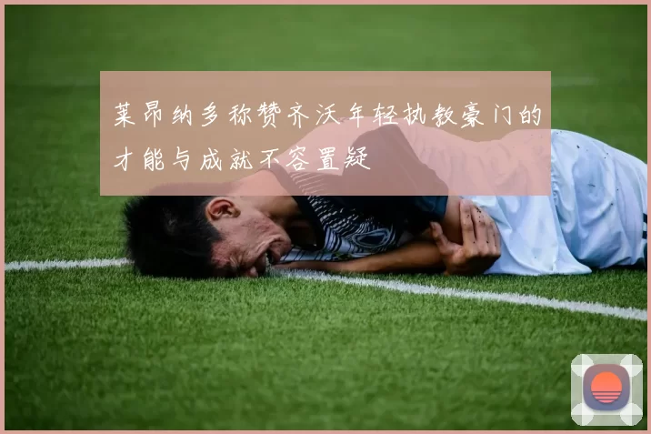 莱昂纳多称赞齐沃年轻执教豪门的才能与成就不容置疑