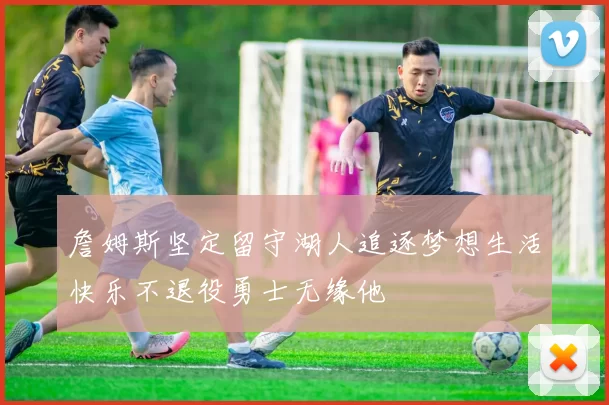 詹姆斯坚定留守湖人追逐梦想生活快乐不退役勇士无缘他
