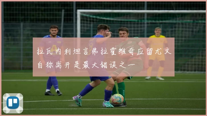 拉瓦内利坦言弗拉霍维奇应留尤文自称离开是最大错误之一