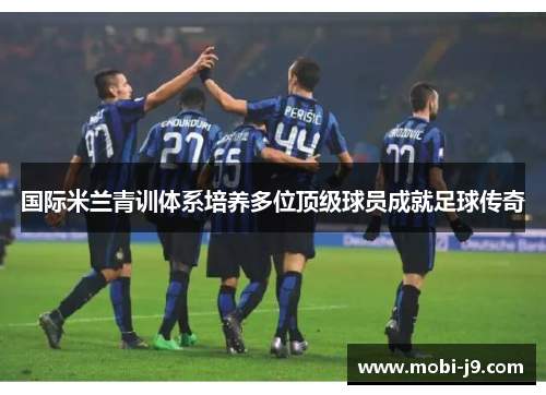 国际米兰青训体系培养多位顶级球员成就足球传奇