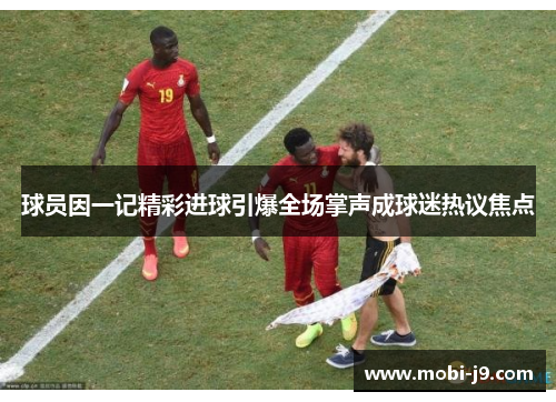 球员因一记精彩进球引爆全场掌声成球迷热议焦点