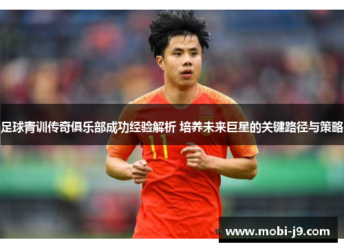 足球青训传奇俱乐部成功经验解析 培养未来巨星的关键路径与策略