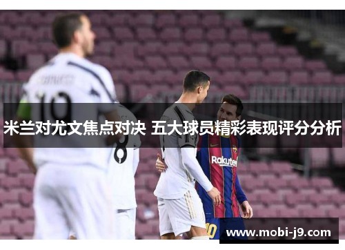 米兰对尤文焦点对决 五大球员精彩表现评分分析
